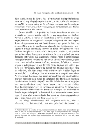 RS Negro – Cartografias sobre a produção do conhecimento	   91

e dos olhos, textura do cabelo, etc. – e vinculavam o comportamento ao
meio social. Aquele projeto permaneceu por toda a primeira metade do
século XX, segundo anúncios de palestras com o povo e fundação da
Associação Brasileira de Educação, dirigida por representantes da elite
local e anunciados nos jornais.
      Nesse sentido, nos parece pertinente questionar se essa se-
gregação no espaço escolar não foi o que despertou, em Baobab,
Xavier e Calisto, o sentido de identidade e pertencimento ao grupo
negro, somados ao estigma da cor que carregavam em seus corpos.
Todos eles passaram a se autodenominar negros a partir do início do
século XX, o que foi amplamente atestado em depoimentos, repor-
tagens e artigos assinados; também as fotos, divulgadas em datas
festivas, comprovam a tez escura. Devemos considerar, no entanto,
que muito embora houvesse a consciência de certa negritude por parte
daqueles indivíduos que escreviam, muitas vezes a caracterização
fenotípica dos seus leitores era motivo de discussão acalorada, alguns
eram caracterizados como mulatos, morenos, híbridos e mesmo
negros. A categoria negro era de certa forma imposta aos leitores por
meio dos periódicos, depois de passar por relativo consenso entre
os redatores, não sem antes terem desenvolvido estreitos laços de
solidariedade e confiança com as pessoas para as quais escreviam.
As posições de lideranças que assumiram ao longo das suas trajetórias
estavam marcadas pela busca da superação das dificuldades sociais e
raciais vividas naquele tempo.53 Isso iria definir-lhes muito do papel
que desempenhariam como líderes, tendo como certo que nenhum
deles foi receptáculo vazio de experiências anteriores. As experiências
eram compartilhadas entre seus familiares e amigos e se estendiam em
direção ao passado - período da escravidão –, o que talvez tenha tornado
possível uma relativa consciência das causas da situação precária em
que se encontrava a maioria das pessoas de cor.
      No artigo comemorativo dos cinquenta anos do jornal A
Alvorada, era homenageado um dos principais fundadores do

53
  		 Antonio Baobab e Rodolfo Xavier, segundo memória do último, eram descendentes, por
parte de mãe, de escravo moçambique. O avô deles fugiu da charqueada onde era cativo para
lutar na Guerra dos Farrapos (1835-1845), talvez em busca da liberdade prometida pelos
rebeldes farrapos aos escravos que permanecessem nas infantarias pé no chão até o final
do armistício.
 