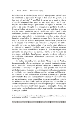 92	     Silva, G.F.; Santos, J.A. & Carneiro, L.C.C. (Org.)



hebdomadário. Ele teria ajudado a definir o programa a ser veiculado
no semanário: a igualdade de raça, o bem estar do operário e a
instrução obrigatória.54 A igualdade de raça a que o jornal se referia
era a exigência por direitos iguais, da raça negra com a raça branca,
naquela sociedade desigual que excluía os negros da maioria dos
espaços de lazer, educação e os segregava na periferia da cidade.
Quem reivindica a igualdade no interior de uma sociedade o faz em
relação à outra pessoa ou grupo considerado melhor posicionado
socialmente, definindo vínculos estreitos entre aqueles que escreviam,
os que eram representados no semanário e a sociedade na qual estavam
inseridos. A definição do programa, quando da fundação do jornal,
traçou os objetivos a serem perseguidos e delimitou o público alvo
a ser atingido pela circulação do semanário. O programa foi imple-
mentado por meio de informações sobre saúde, lazer, educação,
comportamento, moradia, legislação trabalhista e sindicatos, constan-
temente veiculadas no semanário. Baobab e Xavier foram presenças
constantes na organização de cursos, palestras e na fundação de
sindicatos, sociedades beneficentes, teatrais, musicais, culturais,
carnavalescas, esportivas e bailantes que buscavam formar redes de
ideias e pessoas.
     As malhas das redes, tanto em Porto Alegre como em Pelotas,
foram costuradas não sem problemas por laços de identidade étnico-
racial, parentesco, interesses políticos, condições econômicas, soli-
dariedades e circulação das pessoas. Isso garantia que tivessem
condições morais e éticas para se posicionarem como lideranças daquelas
comunidades contra as adversidades sociais – racismo, analfabetismo,
baixo estima e falta de condições materiais de todo tipo – que era
comum a todos. São essas redes que nos ajudam a delimitar os contornos
do que entendemos como comunidade negra, em relação ao restante
da sociedade nas duas cidades, pois em que pese estarem inseridos no
discurso hegemônico das relações raciais que privilegiava a mestiçagem
e a harmonia racial, mantiveram espaços de circulação e formas de
organização e sociabilidades que podem ser entendidas como peculiares
aos negros gaúchos.

 		 O fundador homenageado era Juvenal Morena Penny que, em 1957, tinha 73 anos. Artigo de
54

Rodolfo Xavier. “A Alvorada”. A Alvorada, 05.05.1957.
 