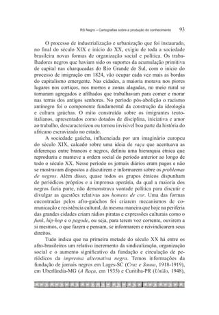 RS Negro – Cartografias sobre a produção do conhecimento	   93

      O processo de industrialização e urbanização que foi instaurado,
no final do século XIX e início do XX, exigiu de toda a sociedade
brasileira novas formas de organização social e política. Os traba-
lhadores negros que haviam sido os suportes da acumulação primitiva
de capital nas charqueadas do Rio Grande do Sul, com o início do
processo de imigração em 1824, vão ocupar cada vez mais as bordas
do capitalismo emergente. Nas cidades, a maioria morava nos piores
lugares nos cortiços, nos morros e zonas alagadas, no meio rural se
tornaram agregados e afilhados que trabalhavam para comer e morar
nas terras dos antigos senhores. No período pós-abolição o racismo
antinegro foi o componente fundamental da construção da ideologia
e cultura gaúchas. O mito construído sobre os imigrantes teuto-
italianos, apresentados como dotados de disciplina, iniciativa e amor
ao trabalho, descaracterizou ou tornou invisível boa parte da história do
africano escravizado no estado.
      A sociedade gaúcha, influenciada por um imaginário europeu
do século XIX, calcado sobre uma ideia de raça que acentuava as
diferenças entre brancos e negros, definiu uma hierarquia étnica que
reproduziu e manteve a ordem social do período anterior ao longo de
todo o século XX. Nesse período os jornais diários eram pagos e não
se mostravam dispostos a discutirem e informarem sobre os problemas
de negros. Além disso, quase todos os grupos étnicos dispunham
de periódicos próprios e a imprensa operária, da qual a maioria dos
negros fazia parte, não demonstrava vontade política para discutir e
divulgar as questões relativas aos homens de cor. Uma das formas
encontradas pelos afro-gaúchos foi criarem mecanismos de co-
municação e resistência cultural, da mesma maneira que hoje na periferia
das grandes cidades criam rádios piratas e expressões culturais como o
funk, hip-hop e o pagode, ou seja, para terem voz corrente, ouvirem a
si mesmos, o que fazem e pensam, se informarem e reivindicarem seus
direitos.
      Tudo indica que na primeira metade do século XX há entre os
afro-brasileiros um relativo incremento da sindicalização, organização
social e o aumento significativo da fundação e circulação de pe-
riódicos da imprensa alternativa negra. Temos informações da
fundação de jornais negros em Lages-SC (Cruz e Sousa, 1918-1919),
em Uberlândia-MG (A Raça, em 1935) e Curitiba-PR (União, 1948),
 