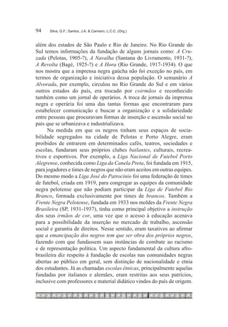 94	   Silva, G.F.; Santos, J.A. & Carneiro, L.C.C. (Org.)



além dos estados de São Paulo e Rio de Janeiro. No Rio Grande do
Sul temos informações da fundação de alguns jornais como: A Cru-
zada (Pelotas, 1905-?), A Navalha (Santana do Livramento, 1931-?),
A Revolta (Bagé, 1925-?) e A Hora (Rio Grande, 1917-1934). O que
nos mostra que a imprensa negra gaúcha não foi exceção no país, em
termos de organização e iniciativa dessa população. O semanário A
Alvorada, por exemplo, circulou no Rio Grande do Sul e em vários
outros estados do país, era trocado por coirmãos e reconhecido
também como um jornal de operários. A troca de jornais da imprensa
negra e operária foi uma das tantas formas que encontraram para
estabelecer comunicação e buscar a organização e a solidariedade
entre pessoas que procuravam formas de inserção e ascensão social no
país que se urbanizava e industrializava.
      Na medida em que os negros tinham seus espaços de socia-
bilidade segregados na cidade de Pelotas e Porto Alegre, eram
proibidos de entrarem em determinados cafés, teatros, sociedades e
escolas, fundaram seus próprios clubes bailantes, culturais, recrea-
tivos e esportivos. Por exemplo, a Liga Nacional de Futebol Porto
Alegrense, conhecida como Liga da Canela Preta, foi fundada em 1915,
para jogadores e times de negros que não eram aceitos em outras equipes.
Do mesmo modo a Liga José do Patrocínio foi uma federação de times
de futebol, criada em 1919, para congregar as equipes da comunidade
negra pelotense que não podiam participar da Liga de Futebol Rio
Branco, formada exclusivamente por times de brancos. Também a
Frente Negra Pelotense, fundada em 1933 nos moldes da Frente Negra
Brasileira (SP, 1931-1937), tinha como principal objetivo a instrução
dos seus irmãos de cor, uma vez que o acesso à educação acenava
para a possibilidade da inserção no mercado de trabalho, ascensão
social e garantia de direitos. Nesse sentido, eram taxativos ao afirmar
que a emancipação dos negros tem que ser obra dos próprios negros,
fazendo com que fundassem suas instâncias de combate ao racismo
e de representação política. Um aspecto fundamental da cultura afro-
brasileira diz respeito à fundação de escolas nas comunidades negras
abertas ao público em geral, sem distinção de nacionalidade e etnia
dos estudantes. Já as chamadas escolas étnicas, principalmente aquelas
fundadas por italianos e alemães, eram restritas aos seus patrícios,
inclusive com professores e material didático vindos do país de origem.
 