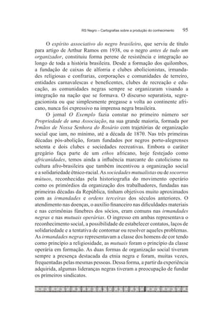 RS Negro – Cartografias sobre a produção do conhecimento	   95

      O espírito associativo do negro brasileiro, que serviu de título
para artigo de Arthur Ramos em 1938, ou o negro antes de tudo um
organizador, constituiu forma perene de resistência e integração ao
longo de toda a história brasileira. Desde a formação dos quilombos,
a fundação de caixas de alforria e clubes abolicionistas, irmanda-
des religiosas e confrarias, corporações e comunidades de terreiro,
entidades carnavalescas e beneficentes, clubes de recreação e edu-
cação, as comunidades negras sempre se organizaram visando a
integração na nação que se formava. O discurso separatista, segre-
gacionista ou que simplesmente pregasse a volta ao continente afri-
cano, nunca foi expressivo na imprensa negra brasileira.
      O jornal O Exemplo fazia constar no primeiro número ser
Propriedade de uma Associação, na sua grande maioria, formada por
Irmãos de Nossa Senhora do Rosário com trajetórias de organização
social que iam, no mínimo, até a década de 1870. Nas três primeiras
décadas pós-abolição, foram fundados por negros porto-alegrenses
setenta e dois clubes e sociedades recreativas. Embora o caráter
gregário faça parte de um ethos africano, hoje festejado como
africanidades, temos ainda a influência marcante do catolicismo na
cultura afro-brasileira que também incentivou a organização social
e a solidariedade étnico-racial. As sociedades mutualistas ou de socorros
mútuos, reconhecidas pela historiografia do movimento operário
como os primórdios da organização dos trabalhadores, fundadas nas
primeiras décadas da República, tinham objetivos muito aproximados
com as irmandades e ordens terceiras dos séculos anteriores. O
atendimento nas doenças, o auxílio financeiro nas dificuldades materiais
e nas cerimônias fúnebres dos sócios, eram comuns nas irmandades
negras e nas mutuais operárias. O ingresso em ambas representava o
reconhecimento social, a possibilidade de estabelecer contatos, laços de
solidariedade e a tentativa de contornar ou resolver aqueles problemas.
As irmandades negras representavam a classe dos homens de cor tendo
como princípio a religiosidade, as mutuais foram o princípio da classe
operária em formação. As duas formas de organização social tiveram
sempre a presença destacada da etnia negra e foram, muitas vezes,
frequentadas pelas mesmas pessoas. Dessa forma, a partir da experiência
adquirida, algumas lideranças negras tiveram a preocupação de fundar
os primeiros sindicatos.
 