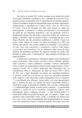 96	   Silva, G.F.; Santos, J.A. & Carneiro, L.C.C. (Org.)



      No início do século XX, Calisto assume como diretor do jornal
O Exemplo, passando o periódico a ter o subtítulo de Jornal do Povo,
período em que o semanário mais se aproxima do movimento operário.
Calisto foi também orador da comunidade negra em datas importantes,
conferencista e presidente do Centro Cívico José do Patrocínio.
O Centro Cívico foi fundado em 1921 para manter os ideais do
homenageado e promover a cultura afro-brasileira. A reconstrução
de parte de sua trajetória biográfica e de sua produção escrita é
fundamental porque nos dá pistas e descortina trilhas que podem nos
ajudar a entender o que ele pensava sobre a sociedade em que viveu.
Roger Bastide, um dos primeiros acadêmicos a utilizar a imprensa
negra como objeto de estudo no início da década de 1950, nos
alertou que através dos jornais poder-se-ia perceber a mentalidade
de uma raça, suas aspirações e sentimentos coletivos. Para buscar
a psicologia afro-brasileira, ele se debruçou sobre cerca de duas
dezenas de periódicos paulistas da primeira metade do século XX,
abrindo as portas para a construção de outra narrativa da história do
negro brasileiro.
      É sabido que os jornalistas e lideranças negras, aqui reconhecidos
como intelectuais, liam jornais, revistas e livros, emitiam opiniões
sobre questões e temas polêmicos, portanto, estavam informados
sobre as ideias ou o pensamento social corrente naquela época. O pen-
samento social, ou a matriz intelectual das discussões que se
estabeleciam entre os intelectuais do final do século XIX e início
do XX, era o lugar destinado aos negros na sociedade brasileira.
A questão racial ou o problema do negro na sociedade brasileira
dizia respeito a três discussões muito interligadas entre si: primeira
– a contribuição dos africanos escravizados e de seus descendentes
para a história do país, no sentido da pouca capacidade técnica e
moral para ocupar o mercado de trabalho, uma vez que a urbanização
e a industrialização batiam à nossa porta; segunda – a constituição
genética e racial do povo brasileiro considerado inferior pela
participação negra e indígena; terceira – a vida cultural pobre e a
construção política atrasada da nação que se formava. Todas essas
questões eram justificadas como sendo o resultado da mistura das
três raças tristes, mas principalmente pela preponderância do sangue
negro na composição racial e cultural brasileira. Em todos esses três
 