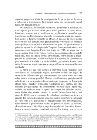 RS Negro – Cartografias sobre a produção do conhecimento	        97

aspectos perpassa a ideia da miscigenação do povo que se formava
e sobressai a importância da temática racial no pensamento social
brasileiro daquele período.
     Os cientistas, intelectuais, escritores, jornalistas e políticos, ou
todo aquele que tivesse meios para tornar públicas as suas ideias,
levantava, enumerava e analisava os problemas e questões que
impediriam ou dificultariam a absorção e a ascensão social dos negros,
bem como o desenvolvimento do Brasil. A adoção de teses raciais
não somente foi comum, mas profundamente vinculada ao contexto
socio-político e econômico vivenciado no país, até praticamente a
primeira metade do século passado.55 A partir desse ponto de vista, con-
cordamos com Roquette-Pinto, em texto de 1937, ao dizer que o
negro sempre teve posto ínfimo e abjeto na construção da sociedade
brasileira, pois foi dessa forma apresentado, representado e incor-
porado ao pensamento social brasileiro. Em termos de contribuição
para construir a história e a nacionalidade, geralmente foram retra-
tados de maneira negativa ou como um problema ou uma questão a ser
resolvida.
     A partir do que nos deixou a imprensa negra podemos nos
questionar: os intelectuais negros poderiam definir um lugar de
enunciação diferenciado que demonstrasse um outro ponto de vista
sobre aquela mesma questão? Mesmo considerando a posição social
subalterna e a localização inferiorizada que ocuparam na hierarquia
étnico-racial gaúcha? Wanderley Guilherme dos Santos, um dos
maiores pesquisadores do pensamento político-social brasileiro,
definiu três matrizes com as quais, no campo das ciências sociais,
essas ideias vêm sendo tratadas. A matriz institucional inicia nos
anos de 1930 com a produção de trabalhos científicos na área e a
criação dos cursos de ciências sociais; a matriz sociológica explicaria
as variações dos conteúdos e preocupações dos investigadores,
relacionando o pensamento social ao processo social. A terceira,
chamada de matriz ideológica, cujo formulador foi Guerreiro Ramos,
busca a caracterização conceitual própria dos textos, sem a preo-

55
  		 A historiografia sobre o período tem mostrado de forma copiosa que a temática racial foi tema
relevante e variado nas publicações médicas, de direito, história e geografia, museus etnográficos,
e de instituições cientificas espalhadas pelo país, não se constituindo em mero reflexo ou cópia
desautorizada das ideias que vinham do exterior.
 