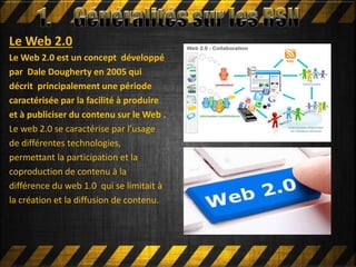 Le Web 2.0
Le Web 2.0 est un concept développé
par Dale Dougherty en 2005 qui
décrit principalement une période
caractérisée par la facilité à produire
et à publiciser du contenu sur le Web .
Le web 2.0 se caractérise par l’usage
de différentes technologies,
permettant la participation et la
coproduction de contenu à la
différence du web 1.0 qui se limitait à
la création et la diffusion de contenu.
 