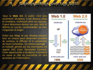 Avec le Web 2.0, le public n’est plus
seulement récepteur, il est devenu relais
et émetteur, renforçant ainsi son pouvoir.
Il peut désormais donner son avis, faire et
défaire un succès, recommander ou non,
s’organiser et exiger.
Grâce aux blogs et aux réseaux sociaux,
tout un chacun peut désormais produire
du contenu, le diffuser et le commenter
de façon immédiate. Ce contenu partagé
et évolutif, généré par les internautes est
appelé UGC (User Generated Content).
Cette opportunités à tendance à remettre
en cause le rôle du journaliste en tant
qu’acteur de l’information.
 