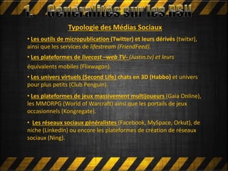 • Les outils de micropublication (Twitter) et leurs dérivés (twitxr),
ainsi que les services de lifestream (FriendFeed).
• Les plateformes de livecast –web TV- (Justin.tv) et leurs
équivalents mobiles (Flixwagon).
• Les univers virtuels (Second Life) chats en 3D (Habbo) et univers
pour plus petits (Club Penguin).
• Les plateformes de jeux massivement multijoueurs (Gaia Online),
les MMORPG (World of Warcraft) ainsi que les portails de jeux
occasionnels (Kongregate).
• Les réseaux sociaux généralistes (Facebook, MySpace, Orkut), de
niche (LinkedIn) ou encore les plateformes de création de réseaux
sociaux (Ning).
Typologie des Médias Sociaux
 