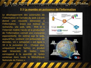 2.1 La montée en puissance de l’Information
Le développement des autoroutes de
l’information et l’arrivée du web 2.0 ont
donné une nouvelle dimension à
l’Information. Grace aux moteur de
recherche, site web, wiki, RSN et à
l’Internet mobile l’accès et la production
de l’information connait une croissance
exponentielle. On estime que le web,
aujourd’hui, contient 2,8 zettaoctets de
données. Un « zettaoctet » est égale à
10 à la puissance 21. Chaque jour,
uniquement avec Twitter, on produit
sept téraoctets de textes. Cela
correspond à la quantité de textes
contenue dans toute la Bibliothèque
Nationale de France ».
 