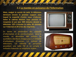 2.1 La montée en puissance de l’Information
Mais, malgré le succès du web, la télévision
demeure encore le premier support avec
lequel la majorité d'entre nous s'informe.
Selon le cabinet Nielsen nous passons en
moyenne et par jour 309 minutes devant la
télévison, 125 à écouter la radio, 85 minutes
sur l'internet et 29 à lire des imprimés.
En terme de pénétration des supports
d'information et de communication, dans le
monde, on dénombre 480 millions de
quotidiens distribués chaque jour, 1,5 milliards
d'utilisateurs d'internet, 1,5 milliard de
télévisions, 3,9 milliards de personnes
possédant une radio FM et on compte 4
milliards d'abonnés au téléphone mobile…
 