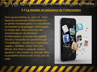 2.1 La montée en puissance de l’Information
Face aux possibilités du web 2.0, notre
façon de consommer l’information est
en pleine mutation grâce à la capacité de
commenter et de partager l’Information
en temps réel. Nous devenons des
consommateurs /producteurs
d’informations. Le temps et la rapidité
d’accès à l’actualité est caractérisé par
l’immédiateté, résumé sous l’acronyme
anglais « ATAWAD » (Any Time, Any
Where, Any Device, auxquels certains
ajoutent « Any Content »). Internet offre
la possibilité d’avoir accès à tout, tout de
suite.
 