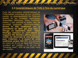 2.2 Caractéristiques de l’info à l’ère du numérique
L’une des principales caractéristiques de
l’Information numérique est son caractère
mobile. Le développement de l’internet
Mobile et les multiples applications
disponibles (Whatsup, Viber, Facebook,
twitter...) ont entrainé le public vers de
nouvelles pratiques informationnelles.
Durant la XVe conférence sur le
journalisme en ligne qui s’est tenu à
Chicago en Septembre 2014 Alexis
Madrigal, redacteur en chef-adjoint au
magazine The Atlantic a affirmé que « Le
mobile est désormais la voie prioritaire
pour s’informer ». Il ressort de cette
conférence qu’aux USA 90% des abonnés
de moins de 35 ans au New York Times y
accèdent par mobiles ! Et en cas de
"breaking news", 65% de son trafic vient
des mobiles.
 