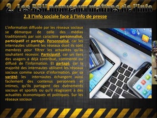 2.3 l’Info sociale face à l’Info de presse
L’information diffusée par les réseaux sociaux
se démarque de celle des médias
traditionnels par son caractère personnalisé,
participatif et partagé. Personnalisé, car les
internautes utilisent les réseaux dont ils sont
membres pour filtrer les actualités qu’ils
souhaitent recevoir. Participatif, car un tiers
des usagers a déjà contribué, commenté ou
diffusé de l’information. Et partagé, car la
majorité des internautes utilisent les réseaux
sociaux comme source d’information. par sa
variété: les internautes échangent aussi
facilement des contenus personnels et
intimes, qu’ils partagent des événements
sociaux et sportifs ou qu’il réagissent à des
actualités économiques et politiques. Sur les
réseaux sociaux
 