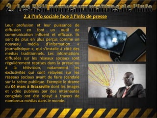 2.3 l’Info sociale face à l’Info de presse
Leur profusion et leur puissance de
diffusion en font un outil de
communication influent et efficace. Ils
sont de plus en plus perçus comme un
nouveau média d’information «
journalistique », qui s’installe à côté des
médias traditionnels. Les informations
diffusées sur les réseaux sociaux sont
régulièrement reprises dans la presse ou
à la télévision, notamment les
exclusivités qui sont relayées sur les
réseaux sociaux avant de faire scandale
sur la scène publique. Exemple le drame
du 04 mars à Brazzaville dont les images
et vidéo publiées par des internautes
congolais ont été relayé à travers de
nombreux médias dans le monde.
On ne cherche plus l'information : on accède à celle qui vient de notre réseau social. Nos amis sont le filtre qui rafinent l'information qui vient à nouOn ne cherche plus l'information : on accède à celle qui vient de notre réseau social. Nos amis sont le filtre qui rafinent l'information qui vient à nou
 