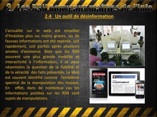 2.4 Un outil de désinformation
L’actualité sur le web est émaillée
d’histoires plus ou moins graves, où de
fausses informations ont été repérée, soit
rapidement, soit parfois après plusieurs
années d’existence. Bien que les RSN
assurent une plus grande mobilité et
interactivité à l’information, il se pose
néanmoins la question de la fiabilité et
de la véracité des faits présentés. Le Web
est souvent identifié comme l’emblème
spectral de la manipulation des masses.
En effet, dans de nombreux cas les
informations postées sur les RSN sont
sujets de manipulations.
 