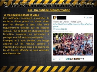 2.4 Un outil de désinformation
La manipulation photo et video
Ces méthodes consistent à modifier le
contexte d’une photo ou d’une video
pour en changer le sens. Elles sont
régulièrement utilisées sur les réseaux
sociaux. Plus la photo est choquante plus
l’émotion enjoindra les personnes à
partager une information manipulée.
Exemple, le 3 août dernier, une image
apparait sur les réseaux sociaux: il
s’agirait d’une photo prise à la piscine du
lac de Créteil, affichée ici pour véhiculer
une idée raciste.
 
