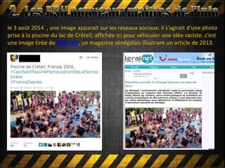 le 3 août 2014 , une image apparait sur les réseaux sociaux: il s’agirait d’une photo
prise à la piscine du lac de Créteil, affichée ici pour véhiculer une idée raciste. c’est
une image tirée de leral.net, un magazine sénégalais illustrant un article de 2013.
 