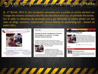 le 1er février 2012 le site sénégalais seneweb.com a publié un article portant sur
l’usage des réseaux sociaux à des fins de désinformation au en période électorale.
Sur le web, la rédaction de seneweb.com a pu retrouver la même photo sur des
sites et blogs ivoiriens, notamment african-liberty et centerblog.net , datant de
juillet 2011.
 