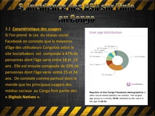 3.2 Caractéristique des usagers
Si l’on prend le cas du réseau social
Facebook on constate que la moyenne
d’âge des utilisateurs Congolais selon le
site Socialbakers est composée à 47% de
personnes dont l’âge varie entre 18 et 24
ans . Elle est ensuite composée de 33% de
personnes dont l’âge varie entre 25 et 34
ans. On constate comme partout dans le
monde que les principaux usagers des
médias sociaux au Congo font partie des
« Digitals Natives ».
 