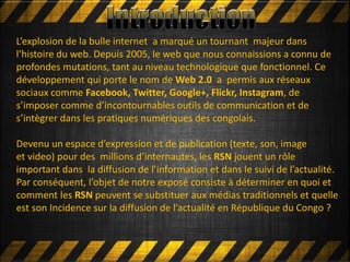 L’explosion de la bulle internet a marqué un tournant majeur dans
l’histoire du web. Depuis 2005, le web que nous connaissions a connu de
profondes mutations, tant au niveau technologique que fonctionnel. Ce
développement qui porte le nom de Web 2.0 a permis aux réseaux
sociaux comme Facebook, Twitter, Google+, Flickr, Instagram, de
s’imposer comme d’incontournables outils de communication et de
s’intègrer dans les pratiques numériques des congolais.
Devenu un espace d’expression et de publication (texte, son, image
et video) pour des millions d’internautes, les RSN jouent un rôle
important dans la diffusion de l’information et dans le suivi de l’actualité.
Par conséquent, l’objet de notre exposé consiste à déterminer en quoi et
comment les RSN peuvent se substituer aux médias traditionnels et quelle
est son Incidence sur la diffusion de l’actualité en République du Congo ?
 