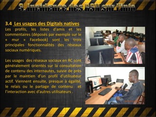 Mettre en ligne
3.4 Les usages des Digitals natives
Les profils, les listes d'amis et les
commentaires (déposés par exemple sur le
« mur » Facebook) sont les trois
principales fonctionnalités des réseaux
sociaux numériques.
Les usages des réseaux sociaux en RC sont
généralement orientés sur la consultation
de contenu des internautes, suivie de près
par le maintien d’un profil d’utilisateur
actif. Viennent ensuite, presque à égalité,
le relais ou le partage de contenu et
l’interaction avec d’autres utilisateurs .
 