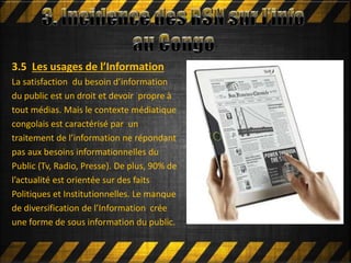 Mettre en ligne
3.5 Les usages de l’Information
La satisfaction du besoin d’information
du public est un droit et devoir propre à
tout médias. Mais le contexte médiatique
congolais est caractérisé par un
traitement de l’information ne répondant
pas aux besoins informationnelles du
Public (Tv, Radio, Presse). De plus, 90% de
l’actualité est orientée sur des faits
Politiques et Institutionnelles. Le manque
de diversification de l’Information crée
une forme de sous information du public.
 