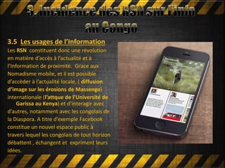 Mettre en ligne
3.5 Les usages de l’Information
Les RSN constituent donc une révolution
en matière d’accès à l’actualité et à
l’Information de proximité. Grace aux
Nomadisme mobile, et il est possible
d’accèder à l’actualité locale, ( diffusion
d’image sur les érosions de Massengo)
internationale (l’attque de l’Université de
Garissa au Kenya) et d’interagir avec
d’autres, notamment avec les congolais de
la Diaspora. A titre d’exemple Facebook
constitue un nouvel espace public à
travers lequel les congolais de tout horizon
débattent , échangent et expriment leurs
idées.
 