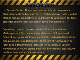 Mettre en ligneLes Réseaux Sociaux Numériques prennent de plus en plus une
place importante en tant que moyen d’informations en vers le public.
Mais, le manque d’objectivité et la difficulté de vérification des faits
présentés aux internautes remet en cause leur légitimité .
Cependant, dans un contexte de crise informationnelle, ces
Médias peuvent être un atout important dans l’information du
Public et une source d’information pour les médias traditionnels. Le
manque de liberté rédactionnelle, la censure et l’intervention de
l’Etat dans le traitement de l’actualité fait des Réseaux Sociaux
Numériques un nouvel espace public ou informations, actualité, vie
privée et liens amicaux s’entrecroisent.
 