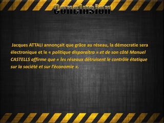 Mettre en ligne
Jacques ATTALI annonçait que grâce au réseau, la démocratie sera
électronique et le « politique disparaîtra » et de son côté Manuel
CASTELLS affirme que « les réseaux détruisent le contrôle étatique
sur la société et sur l’économie ».
 
