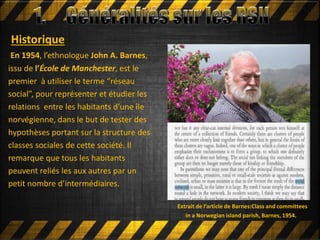 Historique
En 1954, l’ethnologue John A. Barnes,
issu de l’École de Manchester, est le
premier à utiliser le terme “réseau
social”, pour représenter et étudier les
relations entre les habitants d’une île
norvégienne, dans le but de tester des
hypothèses portant sur la structure des
classes sociales de cette société. Il
remarque que tous les habitants
peuvent reliés les aux autres par un
petit nombre d’intermédiaires.
Extrait de l’article de Barnes:Class and committees
in a Norwegian island parish, Barnes, 1954.
 
