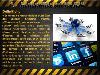 Définitions
« Le terme de réseau désigne aussi bien
des réseaux physiques (routes,
téléphone, web) que des réseaux
sociaux (relations entre personnes,
réseaux neuronaux). Au sens large, un
réseau social désigne un ensemble
d’acteurs et les relations qu’ils
entretiennent entre eux. D’un point de
vue technologique, le réseau définit un
ensemble d'équipements interconnectés
qui servent à acheminer un flux
d'informations. Il existe le réseau
informatique que l’on retrouve dans les
entreprises par exemple, le réseau
téléphonique ou encore le réseau des
réseaux : Internet.
 
