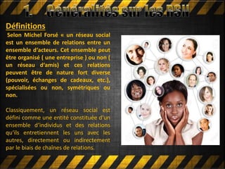 Définitions
Selon Michel Forsé « un réseau social
est un ensemble de relations entre un
ensemble d‘acteurs. Cet ensemble peut
être organisé ( une entreprise ) ou non (
un réseau d‘amis) et ces relations
peuvent être de nature fort diverse
(pouvoir, échanges de cadeaux, etc.),
spécialisées ou non, symétriques ou
non.
Classiquement, un réseau social est
défini comme une entité constituée d‘un
ensemble d‘individus et des relations
qu‘ils entretiennent les uns avec les
autres, directement ou indirectement
par le biais de chaînes de relations.
 