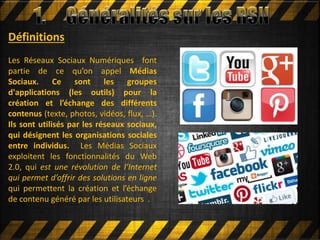 Définitions
Les Réseaux Sociaux Numériques font
partie de ce qu’on appel Médias
Sociaux. Ce sont les groupes
d'applications (les outils) pour la
création et l’échange des différents
contenus (texte, photos, vidéos, flux, …).
Ils sont utilisés par les réseaux sociaux,
qui désignent les organisations sociales
entre individus. Les Médias Sociaux
exploitent les fonctionnalités du Web
2.0, qui est une révolution de l’Internet
qui permet d’offrir des solutions en ligne
qui permettent la création et l’échange
de contenu généré par les utilisateurs .
 