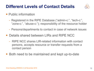 Arne Kiessling | RSNOG 2 | 22 November 2016 12
Different Levels of Contact Details
• Public information
- Registered in the RIPE Database (“admin-c:”, “tech-c:”,
“zone-c:”, “abuse-c:”); responsibility of the resource holder
- Persons/departments to contact in case of network issues
• Details shared between LIRs and RIPE NCC
- RIPE NCC shares LIR-related information with contact
persons, accepts resource or transfer requests from a
contact person
• Both need to be maintained and kept up-to-date
 
