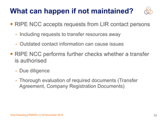 Arne Kiessling | RSNOG 2 | 22 November 2016 13
• RIPE NCC accepts requests from LIR contact persons
- Including requests to transfer resources away
- Outdated contact information can cause issues
• RIPE NCC performs further checks whether a transfer
is authorised
- Due diligence
- Thorough evaluation of required documents (Transfer
Agreement, Company Registration Documents)
What can happen if not maintained?
 