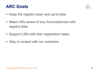 Arne Kiessling | RSNOG 2 | 22 November 2016 18
ARC Goals
• Keep the registry clean and up-to-date
• Make LIRs aware of any inconsistencies with 
registry data
• Support LIRs with their registration tasks
• Stay in contact with our members
 