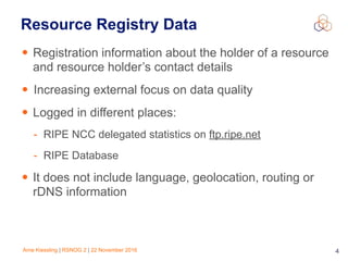 Arne Kiessling | RSNOG 2 | 22 November 2016 4
Resource Registry Data
• Registration information about the holder of a resource
and resource holder’s contact details
• Increasing external focus on data quality
• Logged in different places:
- RIPE NCC delegated statistics on ftp.ripe.net
- RIPE Database
• It does not include language, geolocation, routing or
rDNS information
 