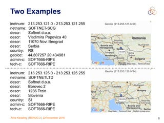 Arne Kiessling | RSNOG 2 | 22 November 2016 8
Two Examples
inetnum: 213.253.121.0 - 213.253.121.255
netname: SOFTNET-SCG
descr: Softnet d.o.o.
descr: Vladimira Popovica 40
descr: 11070 Novi Beograd
descr: Serbia
country: RS
geoloc: 44.807257 20.434981
admin-c: SOFT666-RIPE
tech-c: SOFT666-RIPE
inetnum: 213.253.125.0 - 213.253.125.255
netname: SOFTNETLTD
descr: Softnet d.o.o.
descr: Borovec 2
descr: 1236 Trzin
descr: Slovenia
country: SI
admin-c: SOFT666-RIPE
tech-c: SOFT666-RIPE
 