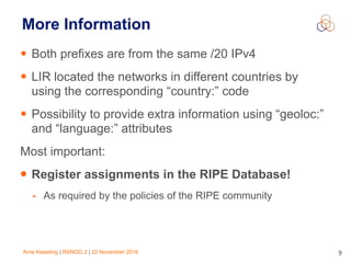 Arne Kiessling | RSNOG 2 | 22 November 2016 9
More Information
• Both prefixes are from the same /20 IPv4
• LIR located the networks in different countries by
using the corresponding “country:” code
• Possibility to provide extra information using “geoloc:”
and “language:” attributes
Most important:
• Register assignments in the RIPE Database!
- As required by the policies of the RIPE community
 