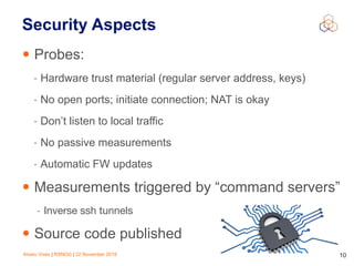 Alvaro Vives | RSNOG | 22 November 2018 !10
Security Aspects
• Probes:
- Hardware trust material (regular server address, keys)
- No open ports; initiate connection; NAT is okay
- Don’t listen to local traffic
- No passive measurements
- Automatic FW updates
• Measurements triggered by “command servers”
- Inverse ssh tunnels

• Source code published
 