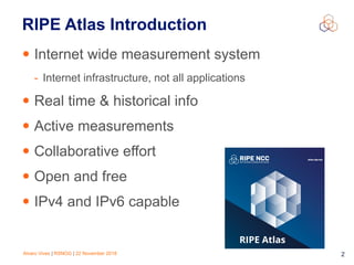 Alvaro Vives | RSNOG | 22 November 2018 !2
RIPE Atlas Introduction
• Internet wide measurement system
- Internet infrastructure, not all applications
• Real time & historical info
• Active measurements
• Collaborative effort
• Open and free
• IPv4 and IPv6 capable
 