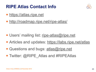Alvaro Vives | RSNOG | 22 November 2018 !20
RIPE Atlas Contact Info
• https://atlas.ripe.net
• http://roadmap.ripe.net/ripe-atlas/
• Users’ mailing list: ripe-atlas@ripe.net
• Articles and updates: https://labs.ripe.net/atlas
• Questions and bugs: atlas@ripe.net
• Twitter: @RIPE_Atlas and #RIPEAtlas
 
