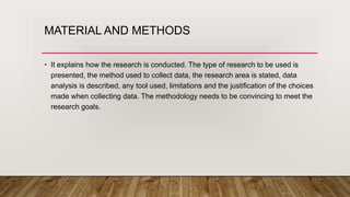 MATERIAL AND METHODS
• It explains how the research is conducted. The type of research to be used is
presented, the method used to collect data, the research area is stated, data
analysis is described, any tool used, limitations and the justification of the choices
made when collecting data. The methodology needs to be convincing to meet the
research goals.
 