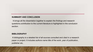SUMMARY AND CONCLUSION
It brings all the dissertation together to explain the findings and research
questions.contribution to the current literature is highlighted in the conclusion
section.
BIBILOGRAPHY
A bibilography is a detailed list of all sources consulted and cited in a research
paper or project. It includes authors name title of the work, year of publication,
publisher etc.
 