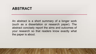 An abstract is a short summary of a longer work
(such as a dissertation or research paper). The
abstract concisely report the aims and outcomes of
your research so that readers know exactly what
the paper is about.
ABSTRACT
 