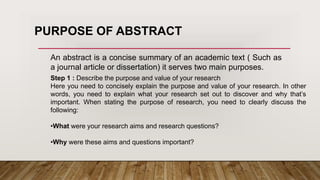 An abstract is a concise summary of an academic text ( Such as
a journal article or dissertation) it serves two main purposes.
Step 1 : Describe the purpose and value of your research
Here you need to concisely explain the purpose and value of your research. In other
words, you need to explain what your research set out to discover and why that’s
important. When stating the purpose of research, you need to clearly discuss the
following:
•What were your research aims and research questions?
•Why were these aims and questions important?
PURPOSE OF ABSTRACT
 