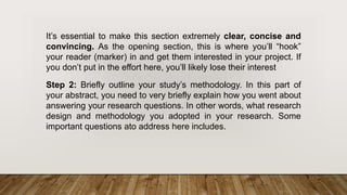It’s essential to make this section extremely clear, concise and
convincing. As the opening section, this is where you’ll “hook”
your reader (marker) in and get them interested in your project. If
you don’t put in the effort here, you’ll likely lose their interest
Step 2: Briefly outline your study’s methodology. In this part of
your abstract, you need to very briefly explain how you went about
answering your research questions. In other words, what research
design and methodology you adopted in your research. Some
important questions ato address here includes.
 