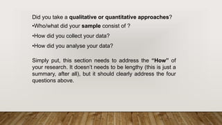 Did you take a qualitative or quantitative approaches?
•Who/what did your sample consist of ?
•How did you collect your data?
•How did you analyse your data?
Simply put, this section needs to address the “How” of
your research. It doesn’t needs to be lengthy (this is just a
summary, after all), but it should clearly address the four
questions above.
 