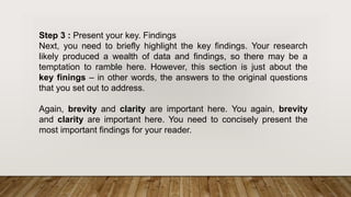 Step 3 : Present your key. Findings
Next, you need to briefly highlight the key findings. Your research
likely produced a wealth of data and findings, so there may be a
temptation to ramble here. However, this section is just about the
key finings – in other words, the answers to the original questions
that you set out to address.
Again, brevity and clarity are important here. You again, brevity
and clarity are important here. You need to concisely present the
most important findings for your reader.
 
