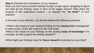 Step 4: Describe the implications of your research
Have you ever found yourself reading through a large report, struggling to figure
out what all the findings mean in term of the bigger picture? Well, that’s the
purpose of the implications section – to highlight the “so what?” of your
research.
In this part of your abstract, you should address the following questions:
• What is the impact of your research finding on the industry/field investigated?
In other words, what’s the impact on the “real world”
•What is the impact of your findings on the existing body of knowledge? For
example, do they support the existing research?
•What might your findings mean for future research conducted on your topic?
 
