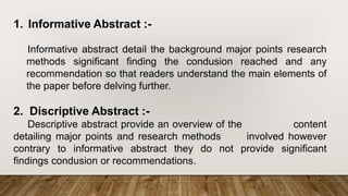 1. Informative Abstract :-
Informative abstract detail the background major points research
methods significant finding the condusion reached and any
recommendation so that readers understand the main elements of
the paper before delving further.
2. Discriptive Abstract :-
Descriptive abstract provide an overview of the content
detailing major points and research methods involved however
contrary to informative abstract they do not provide significant
findings condusion or recommendations.
 