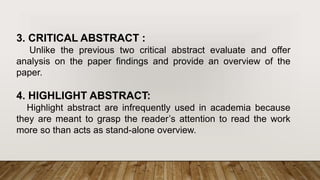 3. CRITICAL ABSTRACT :
Unlike the previous two critical abstract evaluate and offer
analysis on the paper findings and provide an overview of the
paper.
4. HIGHLIGHT ABSTRACT:
Highlight abstract are infrequently used in academia because
they are meant to grasp the reader’s attention to read the work
more so than acts as stand-alone overview.
 